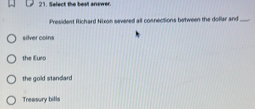 Select the best answer.
President Richard Nixon severed all connections between the dollar and_
silver coins
the Euro
the gold standard
Treasury bills