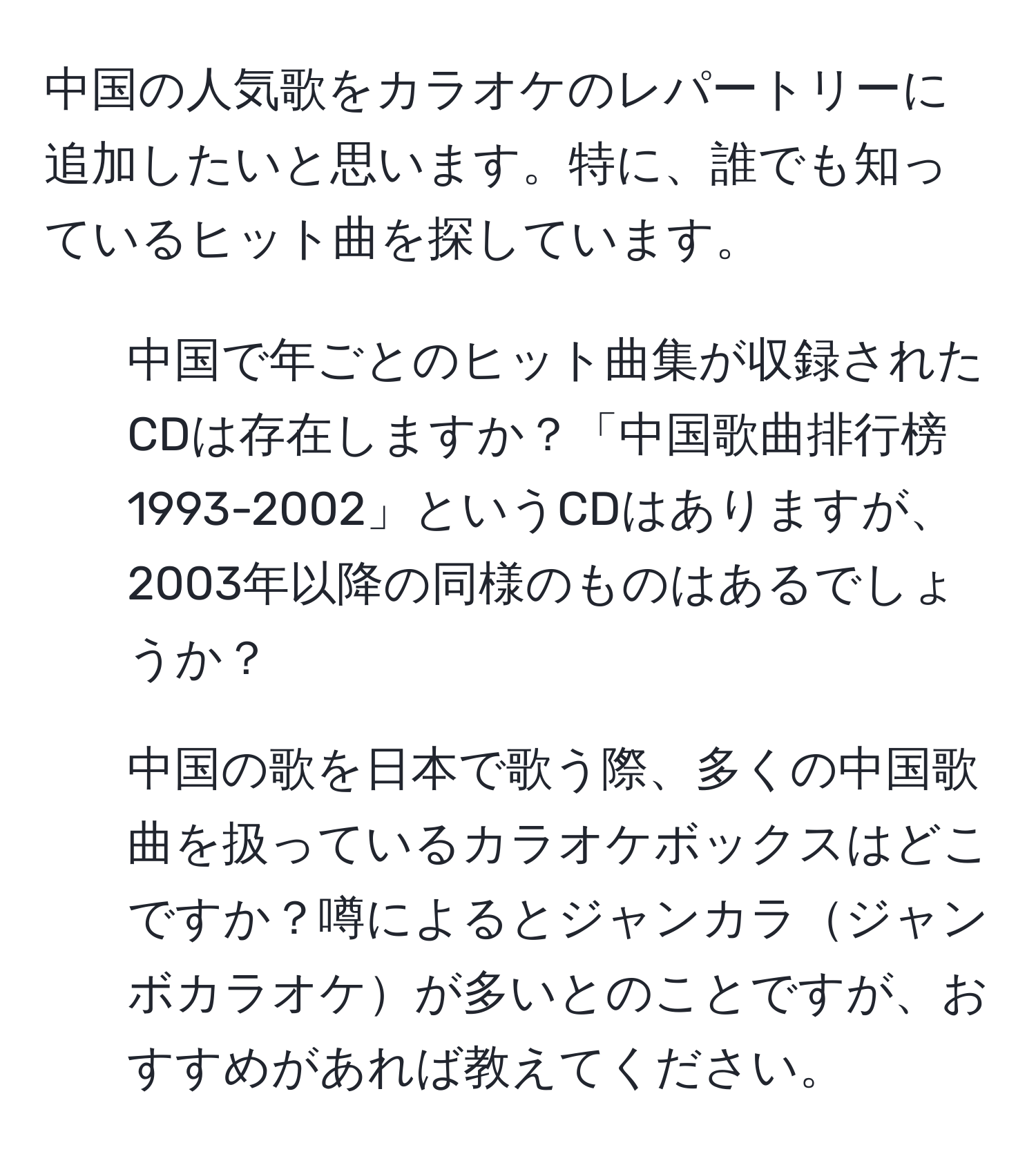 中国の人気歌をカラオケのレパートリーに追加したいと思います。特に、誰でも知っているヒット曲を探しています。  
1) 中国で年ごとのヒット曲集が収録されたCDは存在しますか？「中国歌曲排行榜1993-2002」というCDはありますが、2003年以降の同様のものはあるでしょうか？  
2) 中国の歌を日本で歌う際、多くの中国歌曲を扱っているカラオケボックスはどこですか？噂によるとジャンカラジャンボカラオケが多いとのことですが、おすすめがあれば教えてください。