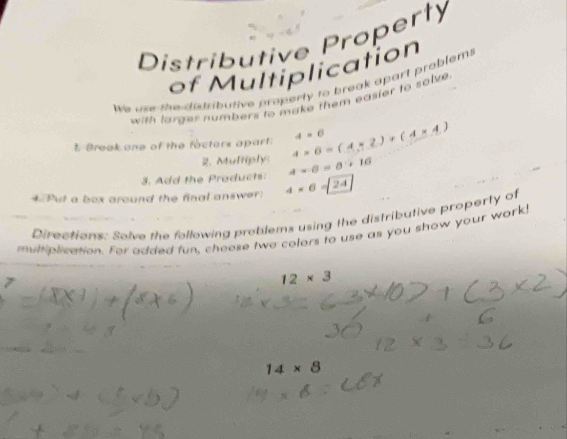 Distributive Property 
of Multiplication 
We use the dstributive property to break apart problems 
with larger numbers to make them easier to solve . 
I Break one of the facters apart: 4* 6=(4* 2)+(4* 4) 4=6
、 Multiply 
3. Add the Products: 4-6=8+16
* Put a box around the final answer: 4* 6=24
Directions: Solve the following problems using the distributive property of 
mult plication. For added fun, choose two colors to use as you show your work!
12* 3
14* 8