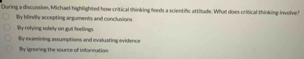 During a discussion, Michael highlighted how critical thinking feeds a scientifc attitude. What does critical thinking involve?
By blindly accepting arguments and conclusions
By relying solely on gut feelings
By examining assumptions and evaluating evidence
By ignoring the source of information