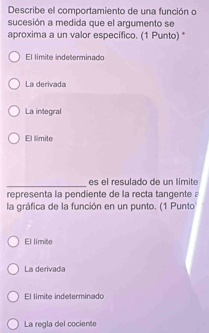 Describe el comportamiento de una función o
sucesión a medida que el argumento se
aproxima a un valor específico. (1 Punto) *
El límite indeterminado
La derivada
La integral
El límite
_es el resulado de un límite
representa la pendiente de la recta tangente a
la gráfica de la función en un punto. (1 Punto)
El límite
La derivada
El límite indeterminado
La regla del cociente