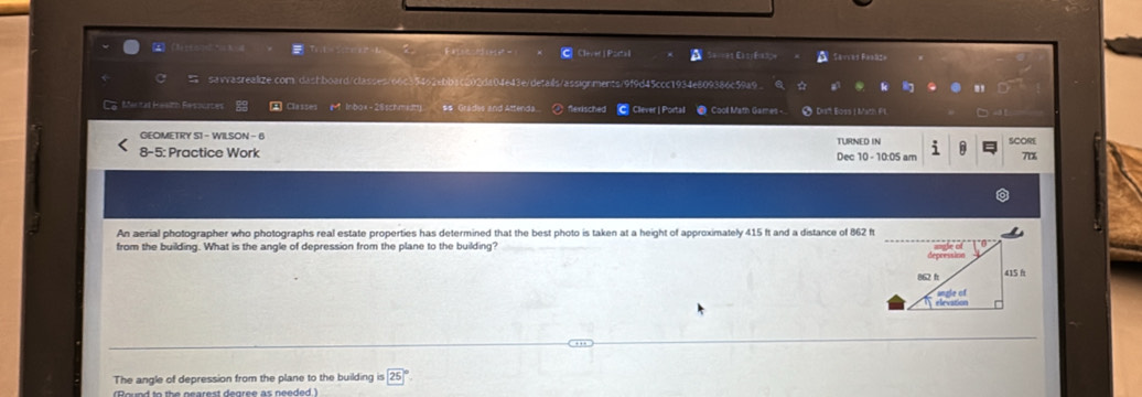Clevet|Portal a S====1 Easjéa34 Savces Baañça 
savasrealize.com/dashboard/classes/66c35462ebbac202da04e43e/details/assignments/9f9d45ccc1934e809386c59a9 . ☆ k 8 
C. Mental Hesith Resourtes Classes (M Inbox-28schmidtty) $& Grades and Attenda.. ) flexisched C Clever | Portal ● Cool Math Games - 9 Drft Eoss | Math FL → 
GEOMETRY S1 - WILSON - 6 TURNED IN SCORE 
8-5: Practice Work Dec 10 - 10:05 am 70x 
An aerial photographer who photographs real estate properties has determined that the best photo is taken at a height of approximately 415 ft and a distance of 862 ft
from the building. What is the angle of depression from the plane to the building? 
The angle of depression from the plane to the building (25)°
Roued to th e nearest degree as needed )