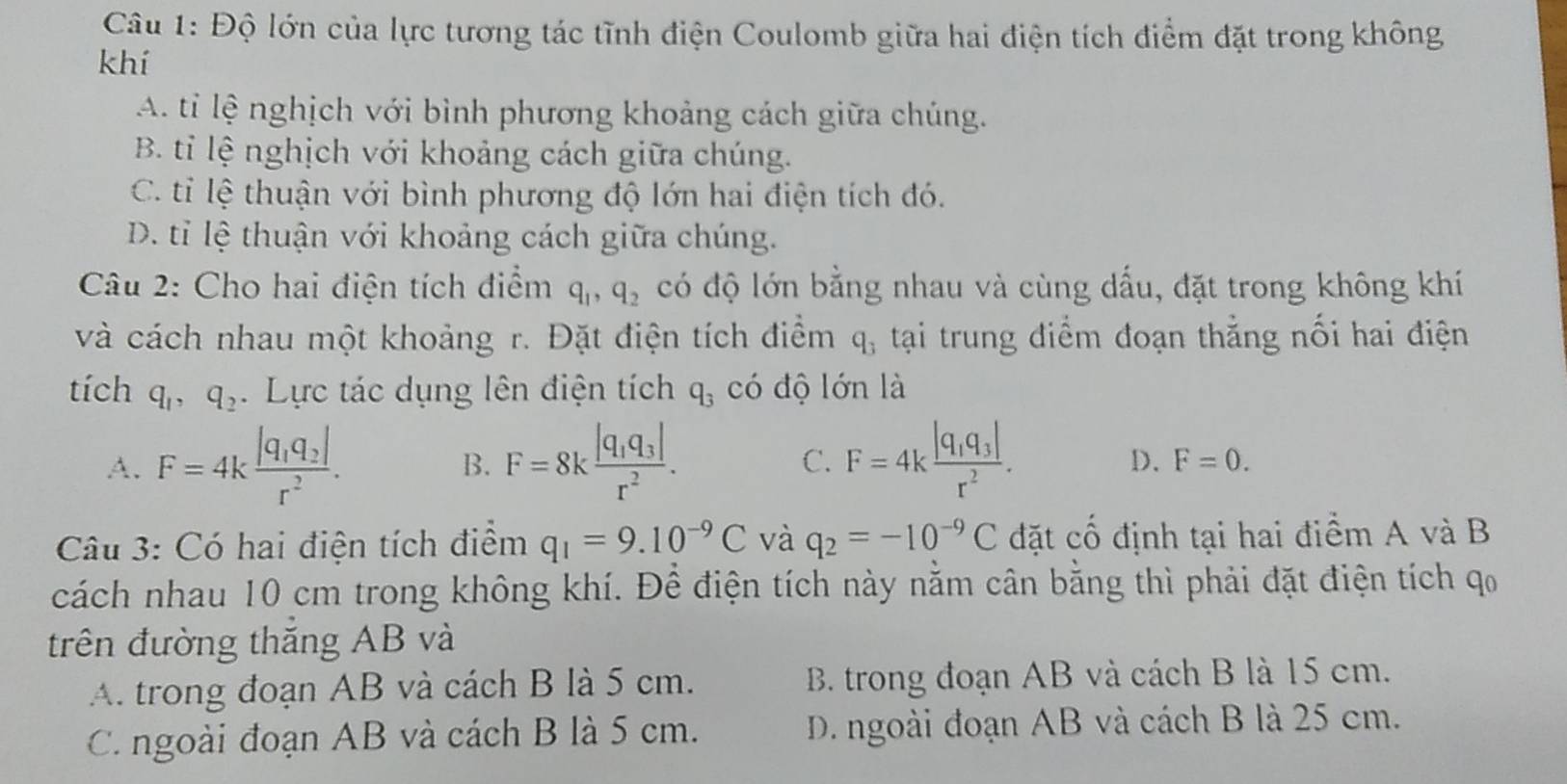 Độ lớn của lực tương tác tĩnh điện Coulomb giữa hai điện tích điểm đặt trong không
khí
A. tỉ lệ nghịch với bình phương khoảng cách giữa chúng.
B. tỉ lệ nghịch với khoảng cách giữa chúng.
C. tỉ lệ thuận với bình phương độ lớn hai điện tích đó.
D. tỉ lệ thuận với khoảng cách giữa chúng.
Câu 2: Cho hai điện tích điểm q_1,q_2 có độ lớn bằng nhau và cùng dấu, đặt trong không khí
và cách nhau một khoảng r. Đặt điện tích điểm q_3 tại trung điểm đoạn thẳng nổi hai điện
tích q_1,q_2. Lực tác dụng lên điện tích q_3 có độ lớn là
A. F=4kfrac |q_1q_2|r^2. B. F=8kfrac |q_1q_3|r^2. C. F=4kfrac |q_1q_3|r^2.
D. F=0.
Câu 3: Có hai điện tích điểm q_1=9.10^(-9)C và q_2=-10^(-9)C đặt cố định tại hai điểm A và B
cách nhau 10 cm trong không khí. Để điện tích này nằm cân bằng thì phải đặt điện tích qo
trên đường thăng AB và
A. trong đoạn AB và cách B là 5 cm. B. trong đoạn AB và cách B là 15 cm.
C. ngoài đoạn AB và cách B là 5 cm. D. ngoài đoạn AB và cách B là 25 cm.