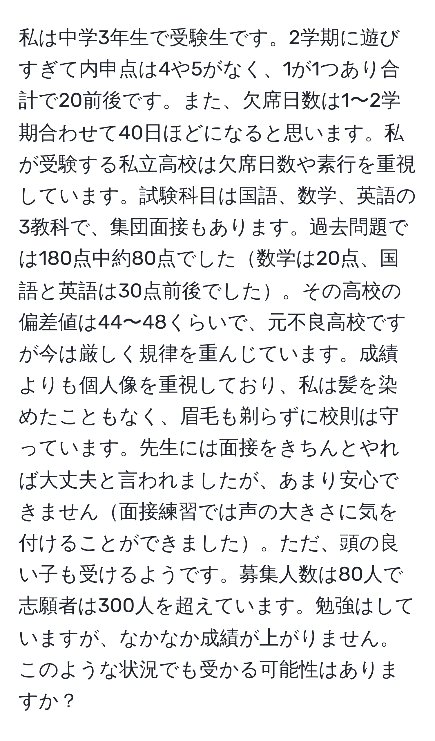 私は中学3年生で受験生です。2学期に遊びすぎて内申点は4や5がなく、1が1つあり合計で20前後です。また、欠席日数は1〜2学期合わせて40日ほどになると思います。私が受験する私立高校は欠席日数や素行を重視しています。試験科目は国語、数学、英語の3教科で、集団面接もあります。過去問題では180点中約80点でした数学は20点、国語と英語は30点前後でした。その高校の偏差値は44〜48くらいで、元不良高校ですが今は厳しく規律を重んじています。成績よりも個人像を重視しており、私は髪を染めたこともなく、眉毛も剃らずに校則は守っています。先生には面接をきちんとやれば大丈夫と言われましたが、あまり安心できません面接練習では声の大きさに気を付けることができました。ただ、頭の良い子も受けるようです。募集人数は80人で志願者は300人を超えています。勉強はしていますが、なかなか成績が上がりません。このような状況でも受かる可能性はありますか？