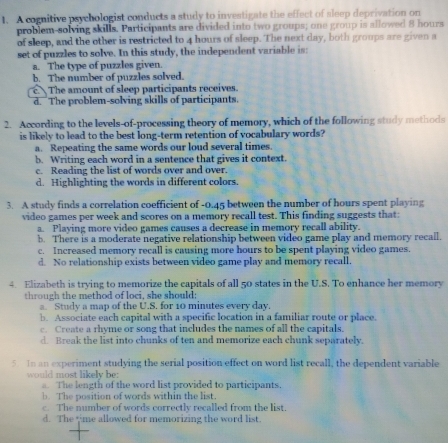 A cognitive psychologist conducts a study to investigate the effect of sleep deprivation on
problem-solving skills. Participants are divided into two groups; one group is allowed 8 hours
of sleep, and the other is restricted to 4 hours of sleep. The next day, both groups are given a
set of puzzles to solve. In this study, the independent variable is:
a. The type of puzzles given.
b. The number of puzzles solved.
c. The amount of sleep participants receives.
d. The problem-solving skills of participants.
2. According to the levels-of-processing theory of memory, which of the following study methods
is likely to lead to the best long-term retention of vocabulary words?
a. Repeating the same words our loud several times.
b. Writing each word in a sentence that gives it context.
c. Reading the list of words over and over.
d. Highlighting the words in different colors.
3. A study finds a correlation coefficient of -0.45 between the number of hours spent playing
video games per week and scores on a memory recall test. This finding suggests that:
a. Playing more video games causes a decrease in memory recall ability.
b. There is a moderate negative relationship between video game play and memory recall.
c. Increased memory recall is causing more hours to be spent playing video games.
d. No relationship exists between video game play and memory recall,
4. Elizabeth is trying to memorize the capitals of all 50 states in the U.S. To enhance her memory
through the method of loci, she should;
a. Study a map of the U.S. for 10 minutes every day.
b. Associate each capital with a specific location in a familiar route or place.
c. Create a rhyme or song that includes the names of all the capitals.
d. Break the list into chunks of ten and memorize each chunk separately.
5. In an experiment studying the serial position effect on word list recall, the dependent variable
would most likely be:
. The length of the word list provided to participants.
b. The position of words within the list.
c. The number of words correctly recalled from the list.
d. The time allowed for memorizing the word list.