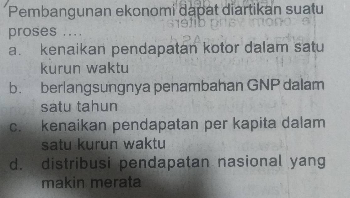 Pembangunan ekonomi dapat diartikan suatu
proses ....
a. kenaikan pendapatan kotor dalam satu
kurun waktu
b. berlangsungnya penambahan GNP dalam
satu tahun
c. kenaikan pendapatan per kapita dalam
satu kurun waktu
d. distribusi pendapatan nasional yang
makin merata