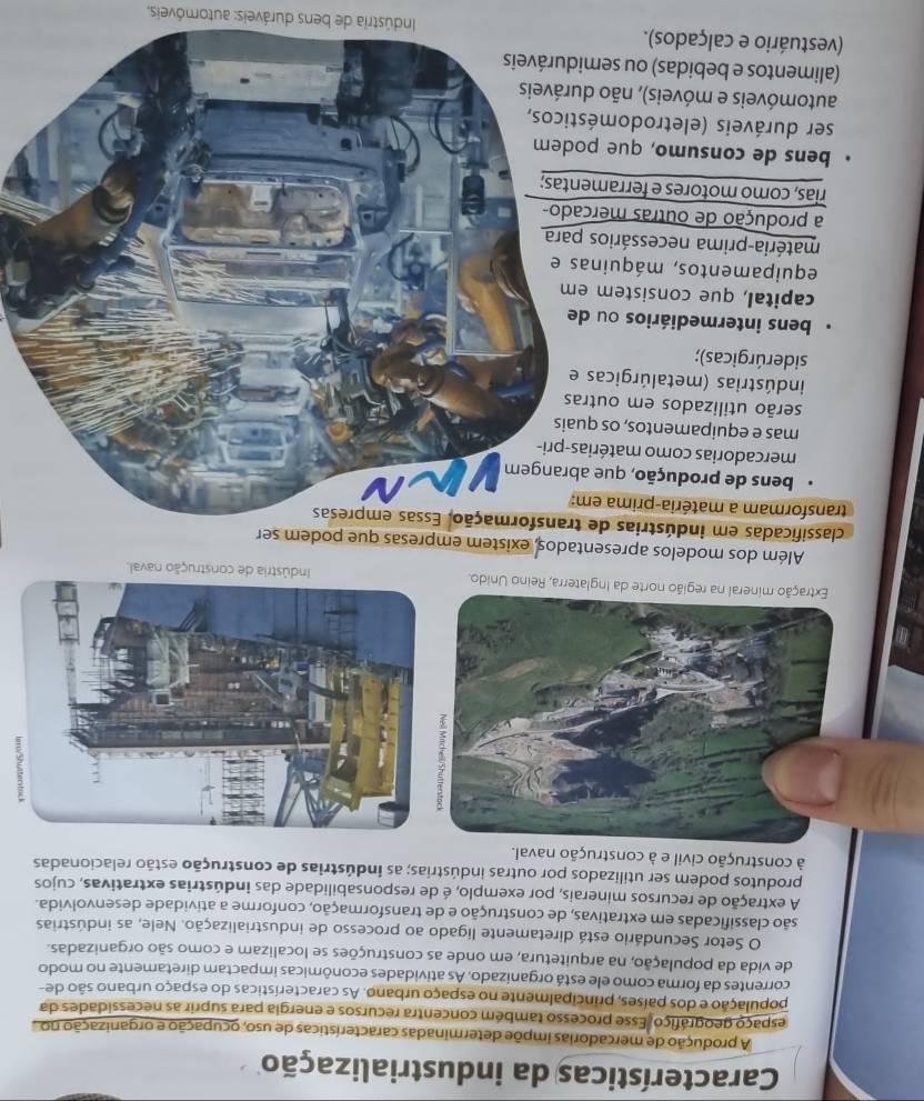 Características da industrialização
A produção de mercadorias impõe determinadas características de uso, ocupação e organização no 
espaço geográfiço. Esse processo também concentra recursos e energia para suprir as necessidades da
população e dos países, principalmente no espaço urbano. As características do espaço urbano são de-
correntes da forma como ele está organizado. As atividades econômicas impactam diretamente no modo
de vida da população, na arquitetura, em onde as construções se localizam e como são organizadas.
O Setor Secundário está diretamente ligado ao processo de industrialização. Nele, as indústrias
são classificadas em extrativas, de construção e de transformação, conforme a atividade desenvolvida.
A extração de recursos minerais, por exemplo, é de responsabilidade das indústrias extrativas, cujos
produtos podem ser utilizados por outras indústrias; as indústrias de construção estão relacionadas
à construção civil e à construção naval.
Extração mineral na região norte da Inglaterra, Reino Unido.Indústria de construção naval.
Além dos modelos apresentados, existem empresas que podem ser
classificadas em indústrias de transformação. Essas empresas
transformam a matéria-prima em:
bens de produção, que abrangem
mercadorias como matérias-pri-
mas e equipamentos, os quais
serão utilizados em outras
indústrias (metalúrgicas e
siderúrgicas);
bens intermediários ou de
capital, que consistem em
equipamentos, máquinas e
matéria-prima necessários para
a produção de outras mercado-
rias, como motores e ferramentas;
bens de consumo, que podem
ser duráveis (eletrodomésticos,
automóveis e móveis), não duráveis
(alimentos e bebidas) ou semiduráveis
(vestuário e calçados).  Indústria de bens duráveis: automóveis.