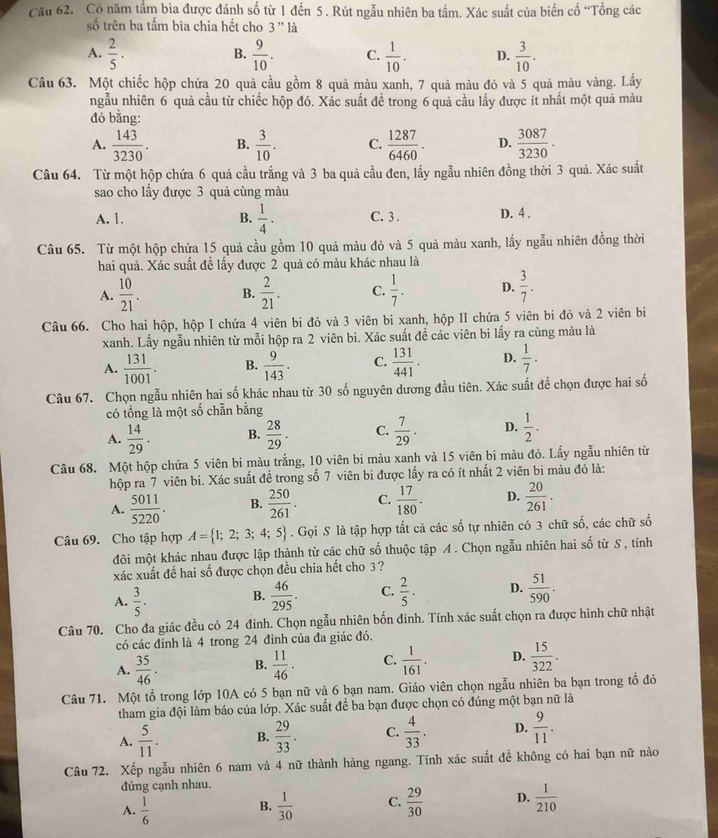 Cầu 62. Có năm tầm bìa được đánh số từ 1 đến 5. Rút ngẫu nhiên ba tấm. Xác suất của biến cố “Tổng các
số trên ba tấm bìa chia hết cho 3'' là
A.  2/5 .  9/10 .  1/10 .  3/10 .
B.
C.
D.
Câu 63. Một chiếc hộp chứa 20 quả cầu gồm 8 quả màu xanh, 7 quả màu đỏ và 5 quả màu vàng. Lầy
ngẫu nhiên 6 quả cầu từ chiếc hộp đó. Xác suất đề trong 6 quả cầu lấy được ít nhất một quả màu
đỏ bằng:
A.  143/3230 .  3/10 .  1287/6460 . D.  3087/3230 .
B.
C.
Câu 64. Từ một hộp chứa 6 quả cầu trắng và 3 ba quả cầu đen, lấy ngẫu nhiên đồng thời 3 quả. Xác suất
sao cho lấy được 3 quả cùng màu
A. 1. B.  1/4 . C. 3 .
D. 4 .
Câu 65. Từ một hộp chứa 15 quả cầu gồm 10 quả màu đỏ và 5 quả màu xanh, lấy ngẫu nhiên đồng thời
hai quả. Xác suất đề lấy được 2 quả có màu khác nhau là
A.  10/21 .  2/21 . C.  1/7 . D.  3/7 .
B.
Câu 66. Cho hai hộp, hộp I chứa 4 viên bi đỏ và 3 viên bi xanh, hộp II chứa 5 viên bi đỏ và 2 viên bi
xanh. Lấy ngẫu nhiên từ mỗi hộp ra 2 viên bi. Xác suất để các viên bi lấy ra cùng màu là
C.
A.  131/1001 .  9/143 .  131/441 .
B.
D.  1/7 .
Câu 67. Chọn ngẫu nhiên hai số khác nhau từ 30 số nguyên dương đầu tiên. Xác suất để chọn được hai số
có tổng là một số chẵn bằng
A.  14/29 .  28/29 .  7/29 .  1/2 .
B.
C.
D.
Câu 68. Một hộp chứa 5 viên bi màu trắng, 10 viên bi màu xanh và 15 viên bi màu đỏ. Lấy ngẫu nhiên từ
hộp ra 7 viên bi. Xác suất đề trong số 7 viên bi được lấy ra có ít nhất 2 viên bi màu đỏ là:
A.  5011/5220 .  250/261 . C.  17/180 . D.  20/261 .
B.
Câu 69. Cho tập hợp A= 1;2;3;4;5. Gọi S là tập hợp tất cả các số tự nhiên có 3 chữ số, các chữ số
đôi một khác nhau được lập thành từ các chữ số thuộc tập A . Chọn ngẫu nhiên hai số từ S , tính
xác xuất để hai số được chọn đều chia hết cho 3 ?
A.  3/5 .  46/295 . C.  2/5 . D.  51/590 .
B.
Câu 70. Cho đa giác đều có 24 đinh. Chọn ngẫu nhiên bốn đinh. Tính xác suất chọn ra được hình chữ nhật
có các đinh là 4 trong 24 đinh của đa giác đó.
C.
A.  35/46 .  11/46 .  1/161 . D.  15/322 .
B.
Câu 71. Một tổ trong lớp 10A có 5 bạn nữ và 6 bạn nam. Giáo viên chọn ngẫu nhiên ba bạn trong tổ đó
tham gia đội làm báo của lớp. Xác suất để ba bạn được chọn có đúng một bạn nữ là
A.  5/11 . B.  29/33 . C.  4/33 . D.  9/11 .
Câu 72. Xếp ngẫu nhiên 6 nam và 4 nữ thành hàng ngang. Tính xác suất đề không có hai bạn nữ nào
đứng cạnh nhau.
D.
B.
A.  1/6   1/30 
C.  29/30   1/210 