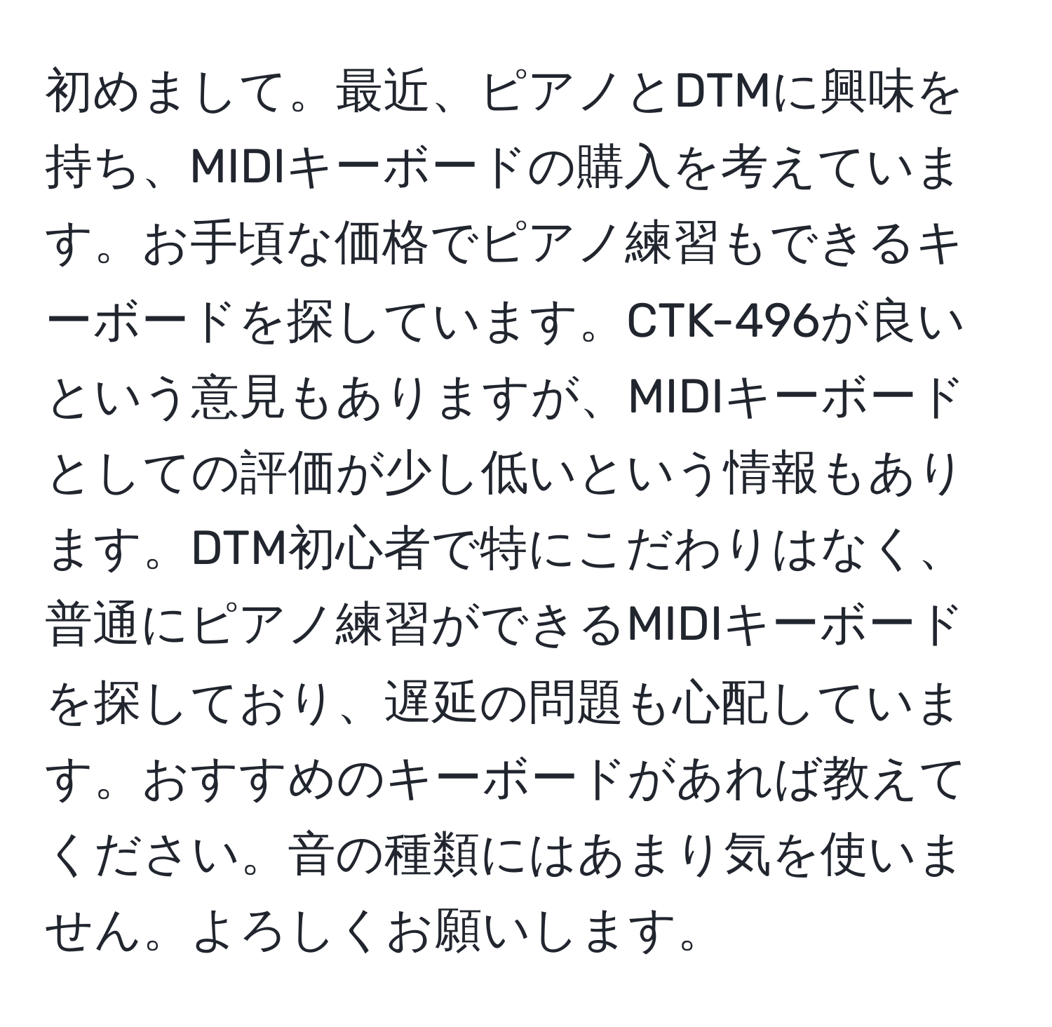 初めまして。最近、ピアノとDTMに興味を持ち、MIDIキーボードの購入を考えています。お手頃な価格でピアノ練習もできるキーボードを探しています。CTK-496が良いという意見もありますが、MIDIキーボードとしての評価が少し低いという情報もあります。DTM初心者で特にこだわりはなく、普通にピアノ練習ができるMIDIキーボードを探しており、遅延の問題も心配しています。おすすめのキーボードがあれば教えてください。音の種類にはあまり気を使いません。よろしくお願いします。