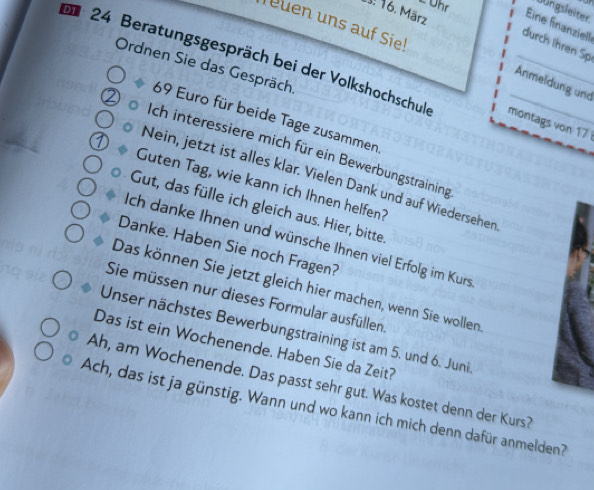 Ühr Jungsleiter. 
. 16. März Eine finanziell 
Teuen uns auf Sie! 
durch Ihren Sp 
Ordnen Sie das Gespräch. 
24 Beratungsgespräch bei der Volkshochschul montags von 17
Anmeldung und
69 Euro für beide Tage zusammen 
Ich interessiere mich für ein Bewerbungstraining 
Nein, jetzt ist alles klar. Vielen Dank und auf Wiedersehen 
Guten Tag, wie kann ich Ihnen helfen? 
Gut, das fülle ich gleich aus. Hier, bitte 
Ich danke Ihnen und wünsche Ihnen viel Erfolg im Kurs 
Danke. Haben Sie noch Fragen? 
Das können Sie jetzt gleich hier machen, wenn Sie wollen 
Sie müssen nur dieses Formular ausfüllen 
Unser nächstes Bewerbungstraining ist am 5. und 6. Juni 
Das ist ein Wochenende. Haben Sie da Zeit? 
Ah, am Wochenende. Das passt sehr gut. Was kostet denn der Kurs? 
Ach, das ist ja günstig. Wann und wo kann ich mich denn dafür anmelden?