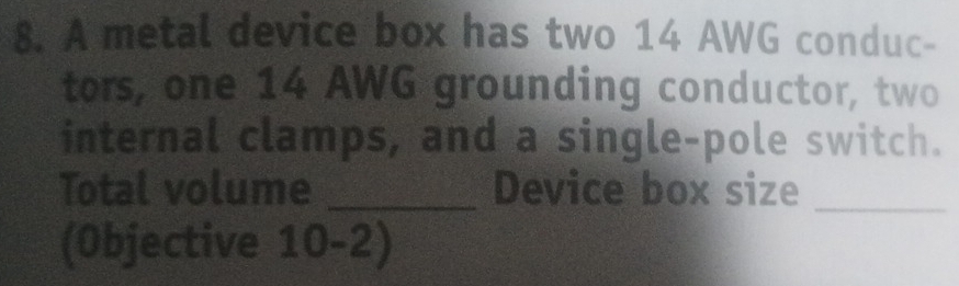 A metal device box has two 14 AWG conduc- 
tors, one 14 AWG grounding conductor, two 
internal clamps, and a single-pole switch. 
Total volume _Device box size_ 
(Objective 10-2)