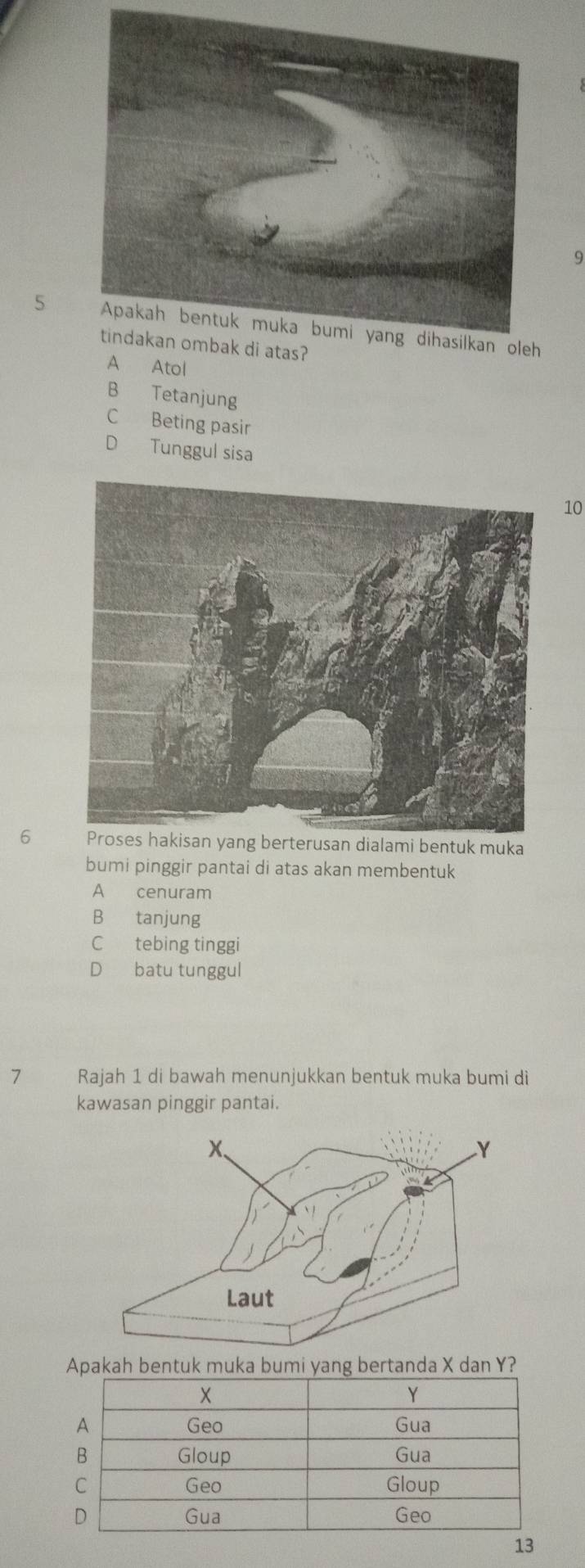 9
5
A Atol
B Tetanjung
C Beting pasir
D Tunggul sisa
10
6 Proses hakisan yang berterusan dialami bentuk muka
bumi pinggir pantai di atas akan membentuk
A cenuram
B tanjung
C tebing tinggi
D batu tunggul
7 Rajah 1 di bawah menunjukkan bentuk muka bumi di
kawasan pinggir pantai.
Apakah bentuk muka bumi yang bertanda X dan Y?