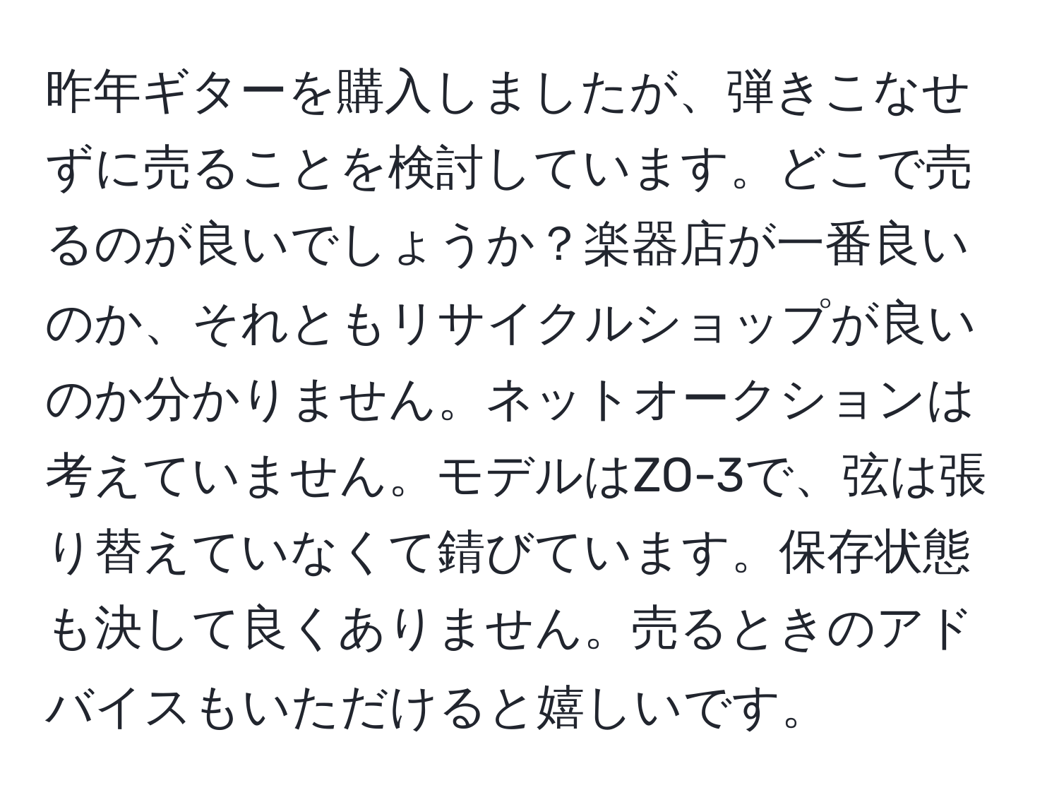 昨年ギターを購入しましたが、弾きこなせずに売ることを検討しています。どこで売るのが良いでしょうか？楽器店が一番良いのか、それともリサイクルショップが良いのか分かりません。ネットオークションは考えていません。モデルはZO-3で、弦は張り替えていなくて錆びています。保存状態も決して良くありません。売るときのアドバイスもいただけると嬉しいです。