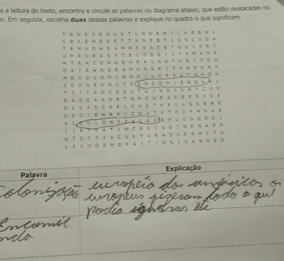 As a leitura do texto, encontre e circule as palavras no diagrama abaixo, que estão destacadas no 
o. Em seguida, escolha duas dessas palavras e explique no quadro o que significam. 
TO WE V RN u S T L o oR HI L AE B W 1 
C BA e h S S $ T T N N e B tI S S ;N D A 
T EH üo Heam H TE aτ ετ o υ Iηま т 
U hE Ue L S ￥ Te CD S S I S T e M 2 s E 
H T R H IC N Ν E H R A I N U P ↓ $ I T D W 
◎A：RANRAM HNNRSTNHDNN H 
HDΝονοm UΝDοIUC FEΑTΝπΟ M 
C dóNê h hut siencom íendaà l 
T Ι ∶ 1 A ο C E S ↓ Τ U ； Ν ο ； SΗ T C ψ R 
E adeaauetnrenrareÉs1de 
O l s a s G Ne l u h e t f F M an se B e 
D Do I e hrR Y Co A t y tσd ？H na e 
A 1 Co ιoΝ ！ ？aca 。)r fυοοο οd 1 
！ I R T R A T I W C G A I N D I G E N A$ M 
UTO T TI a CU ↓ TURA S SE R HIT N 
Le a wo e m G pa í t íΝ sS n aΝΝε d 
Palavra Explicação