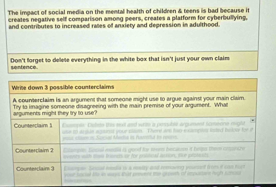 The impact of social media on the mental health of children & teens is bad because it 
creates negative self comparison among peers, creates a platform for cyberbullying, 
and contributes to increased rates of anxiety and depression in adulthood. 
Don't forget to delete everything in the white box that isn't just your own claim 
sentence.