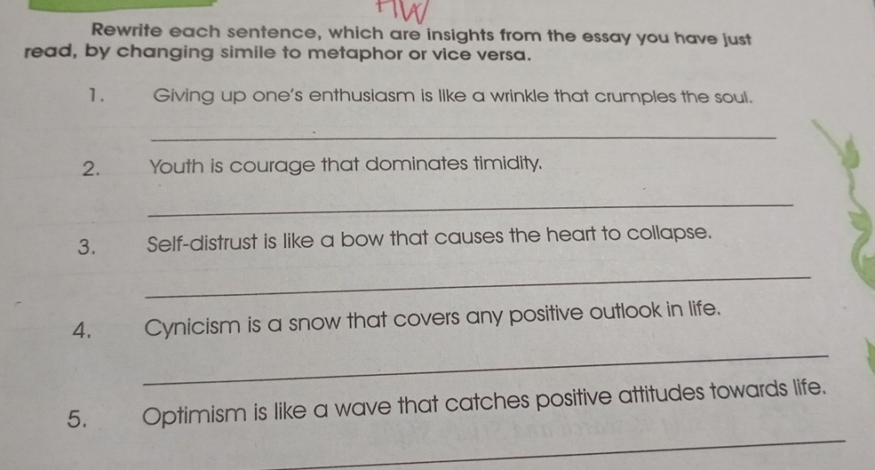 Rewrite each sentence, which are insights from the essay you have just 
read, by changing simile to metaphor or vice versa. 
1. Giving up one's enthusiasm is like a wrinkle that crumples the soul. 
_ 
2. Youth is courage that dominates timidity. 
_ 
3. Self-distrust is like a bow that causes the heart to collapse. 
_ 
4. Cynicism is a snow that covers any positive outlook in life. 
_ 
_ 
5. Optimism is like a wave that catches positive attitudes towards life.