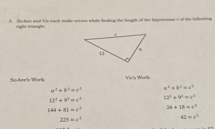 So-hee and Vic each make errors while finding the length of the hypotenuse c of the following 
right triangle. 
So-hee's Work: Vic's Work:
a^2+b^2=c^2
a^2+b^2=c^2
12^2+9^2=c^2
12^2+9^2=c^2
144+81=c^2
24+18=c^2
225=c^2
42=c^2