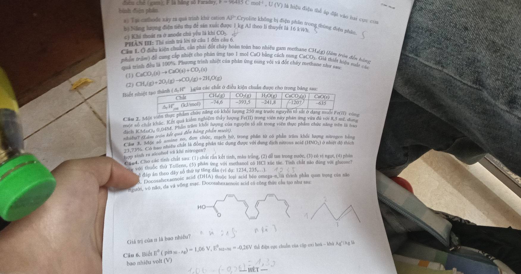 bình diện phân
điều chế (gam); F là hãng số Faraday, F=96485Cmol^(-1),U(V) là hiệu điện thể áp đặt vào hai cực của
a) Tạú cathode xảy ra quả trình khứ cation AP Cryolite không bị điện phân trong thủng điện phân.
bọ Năng lượng điện tiểu thụ để sản xuất được 1 kg Al theo lí thuyết là 16 kWh.
c) Khi thoát ra ở anode chú yểu là khí COị.
PHÀN III: Thí sinh trả lới tử câu 1 đến câu 6.
Cầu 1. Ô điên kiện chuẩn, cần phái đốt chây hoàn toàn bao nhiêu gam methane CH₄(g) (làm tròn đến hùng
phẩm trăm) đề cung cấp nhiệt cho phản ứng tạo 1 mol CaO bằng cách nung CaCO₃. Giá thiết hiệu suất các
quả trình đều là 100%. Phương trình nhiệt của phản ứng nung vôi và đốt cháy methane như sau:
(1) CaCO_3(s)to CaO(s)+CO_2(s)
(2) CH_4(g)+2O_2(g)to CO_2(g)+2H_2O(g)
Biết nha các chất ở điều kiện chuẩn được cho trong 
Cầu 2. Một viên thực phẩmcùng
một số chất khác. Kết quá kiểm nghiệm thấy lượng Fe(II) trong viên này phân ứng vừa đủ với 8,5 mL. dung
đdịch KMnO, 0,04M. Phần trăm khối lượng của nguyên tố sắt trong viên thực phẩm chức năng trên là bao
nhiều? (Làm tròn kết quả đến hàng phần mười).
Cầu 3. Một số amine no, đơn chức, mạch hở, trong phân tử có phần trấm khối lượng nitrogen bằng
23,73%. Có bao nhiều chất là đồng phần tác dụng được với dung dịch nitrous acid (HNO2) ở nhiệt độ thích
hợp sinh ra alcohol và khi nitrogen?
Cau4. Cho các tính chất sau: (1) chất rấn kết tinh, mâu trắng, (2) dễ tan trong nước, (3) có vị ngọt, (4) phản
g với thuốc thứ Tollens, (5) phân ứng với methanol có HCl xúc tắc. Tính chất nào đùng với glucose?
để đáp án theo dãy số thứ tự tăng dân (ví dụ: 1234, 235,...).
S. Docosahezaenoic acid (DHA) thuộc loại scid béo omega-n,3là thành phần quan trọng của não
người, vô não, đa và vỡng mạc. Docosahexaenoic acid có công thức cầu tạo như sau:
Giá trị của n là bao nhiêu?
Câu 6, Biết E^0 ( pin Ni· Ag)=1,06V,E^0_Ni2+n4I=-0,26V thể điện cực chuẩn của cặp oxi hoá - khứ Ag*/Ag là
bao nhiêu volt (V)