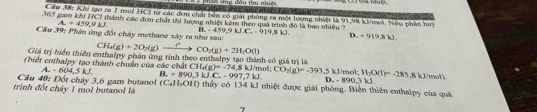 phan tng đều thu nhiệt 27 oa nhiệt.
biển thiển enthalpy chuẩn của phần ứày quữ nhiệt tạ thành 
Câu 38: Khi tạo ra 1 mol HCl từ các đơn chất bền có giải phóng ra một lượng nhiệt là 91,98 kJ/mol. Nếu phần huy
365 gam khí HCl thành các đơn chất thì lượng nhiệt kèm theo quá trình đó là bao nhiêu ?
A. +459,9kJ. B. - 459.9 kJ.C.-919.8kJ. D. + 919,8 kJ.
Cầu 39: Phản ứng đốt cháy methane xảy ra như sau:
CH_4(g)+2O_2(g)xrightarrow t°CO_2(g)+2H_2O(l)
Giá trị biển thiên enthalpy phản ứng tính theo enthalpy tạo thành có giá trị là
(biết enthalpy tạo thành chuẩn của các chất ( CH_4(g)=-74,8kJ/mol. CO_2(g)=-393,5kJ/mol ;H_2O(l)=-285,8kJ/mol)
A. -604,5kJ.
B. +890,3k C. -997,7kJ. D. -890,3kJ. 
Câu 40: Đốt cháy 3,6 gam butanol (C_4H_9OH) thấy có 134 kJ nhiệt được giải phóng. Biến thiên enthalpy của quá
trình đốt cháy 1 mol butanol là