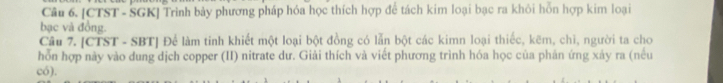 [CTST - SGK] Trình bảy phương pháp hóa học thích hợp để tách kim loại bạc ra khôi hỗn hợp kim loại 
bạc và đồng. 
Câu 7. [CTST - SBT] Để làm tinh khiết một loại bột đồng có lẫn bột các kimn loại thiếc, kẽm, chì, người ta cho 
hỗn hợp này vào dung dịch copper (II) nitrate dư. Giải thích và viết phương trình hóa học của phản ứng xảy ra (nếu 
có).