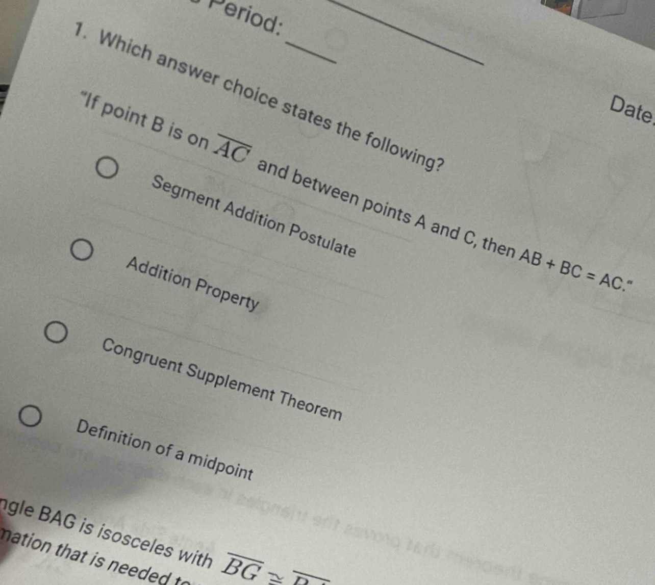 Period:_
. Which answer choice states the following
Date
“If point B is on overline AC and between points A and C, ther
Segment Addition Postulate
AB+BC=AC “
Addition Property
Congruent Supplement Theorem
Definition of a midpoint
gle BAG is isosceles with overline BG≌ overline D
nation that is needed to