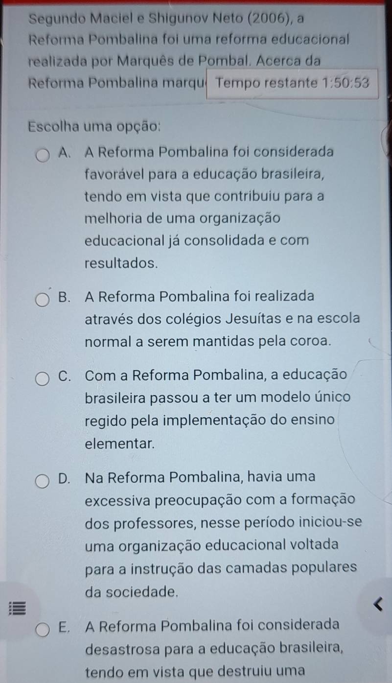 Segundo Maciel e Shigunov Neto (2006), a
Reforma Pombalina foi uma reforma educacional
realizada por Marquês de Pombal. Acerca da
Reforma Pombalina marqué Tempo restante 1:50:53
Escolha uma opção:
A. A Reforma Pombalina foi considerada
favorável para a educação brasileira,
tendo em vista que contribuiu para a
melhoria de uma organização
educacional já consolidada e com
resultados.
B. A Reforma Pombalina foi realizada
através dos colégios Jesuítas e na escola
normal a serem mantidas pela coroa.
C. Com a Reforma Pombalina, a educação
brasileira passou a ter um modelo único
regido pela implementação do ensino
elementar.
D. Na Reforma Pombalina, havia uma
excessiva preocupação com a formação
dos professores, nesse período iniciou-se
uma organização educacional voltada
para a instrução das camadas populares
da sociedade.
E. A Reforma Pombalina foi considerada
desastrosa para a educação brasileira,
tendo em vista que destruiu uma