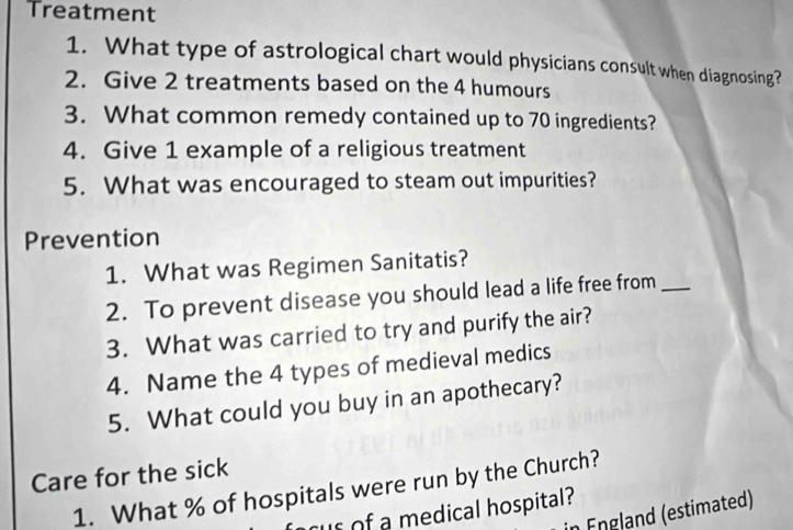 Treatment 
1. What type of astrological chart would physicians consult when diagnosing? 
2. Give 2 treatments based on the 4 humours 
3. What common remedy contained up to 70 ingredients? 
4. Give 1 example of a religious treatment 
5. What was encouraged to steam out impurities? 
Prevention 
1. What was Regimen Sanitatis? 
2. To prevent disease you should lead a life free from_ 
3. What was carried to try and purify the air? 
4. Name the 4 types of medieval medics 
5. What could you buy in an apothecary? 
Care for the sick 
1. What % of hospitals were run by the Church? 
us of a medical hospital? 
in England (estimated)