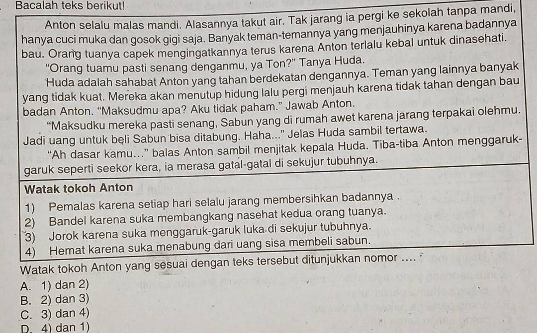 Bacalah teks berikut!
Anton selalu malas mandi. Alasannya takut air. Tak jarang ia pergi ke sekolah tanpa mandi,
hanya cuci muka dan gosok gigi saja. Banyak teman-temannya yang menjauhinya karena badannya
bau. Orang tuanya capek mengingatkannya terus karena Anton terlalu kebal untuk dinasehati.
“Orang tuamu pasti senang denganmu, ya Ton?” Tanya Huda.
Huda adalah sahabat Anton yang tahan berdekatan dengannya. Teman yang lainnya banyak
yang tidak kuat. Mereka akan menutup hidung lalu pergi menjauh karena tidak tahan dengan bau
badan Anton. “Maksudmu apa? Aku tidak paham.” Jawab Anton.
“Maksudku mereka pasti senang, Sabun yang di rumah awet karena jarang terpakai olehmu.
Jadi uang untuk beli Sabun bisa ditabung. Haha...” Jelas Huda sambil tertawa.
“Ah dasar kamu…” balas Anton sambil menjitak kepala Huda. Tiba-tiba Anton menggaruk-
garuk seperti seekor kera, ia merasa gatal-gatal di sekujur tubuhnya.
Watak tokoh Anton
1) Pemalas karena setiap hari selalu jarang membersihkan badannya .
2) Bandel karena suka membangkang nasehat kedua orang tuanya.
3) Jorok karena suka menggaruk-garuk luka di sekujur tubuhnya.
4) Hemat karena suka menabung dari uang sisa membeli sabun.
Watak tokoh Anton yang sesuai dengan teks tersebut ditunjukkan nomor .... "
A. 1) dan 2)
B. 2) dan 3)
C. 3) dan 4)
D. 4) dan 1)