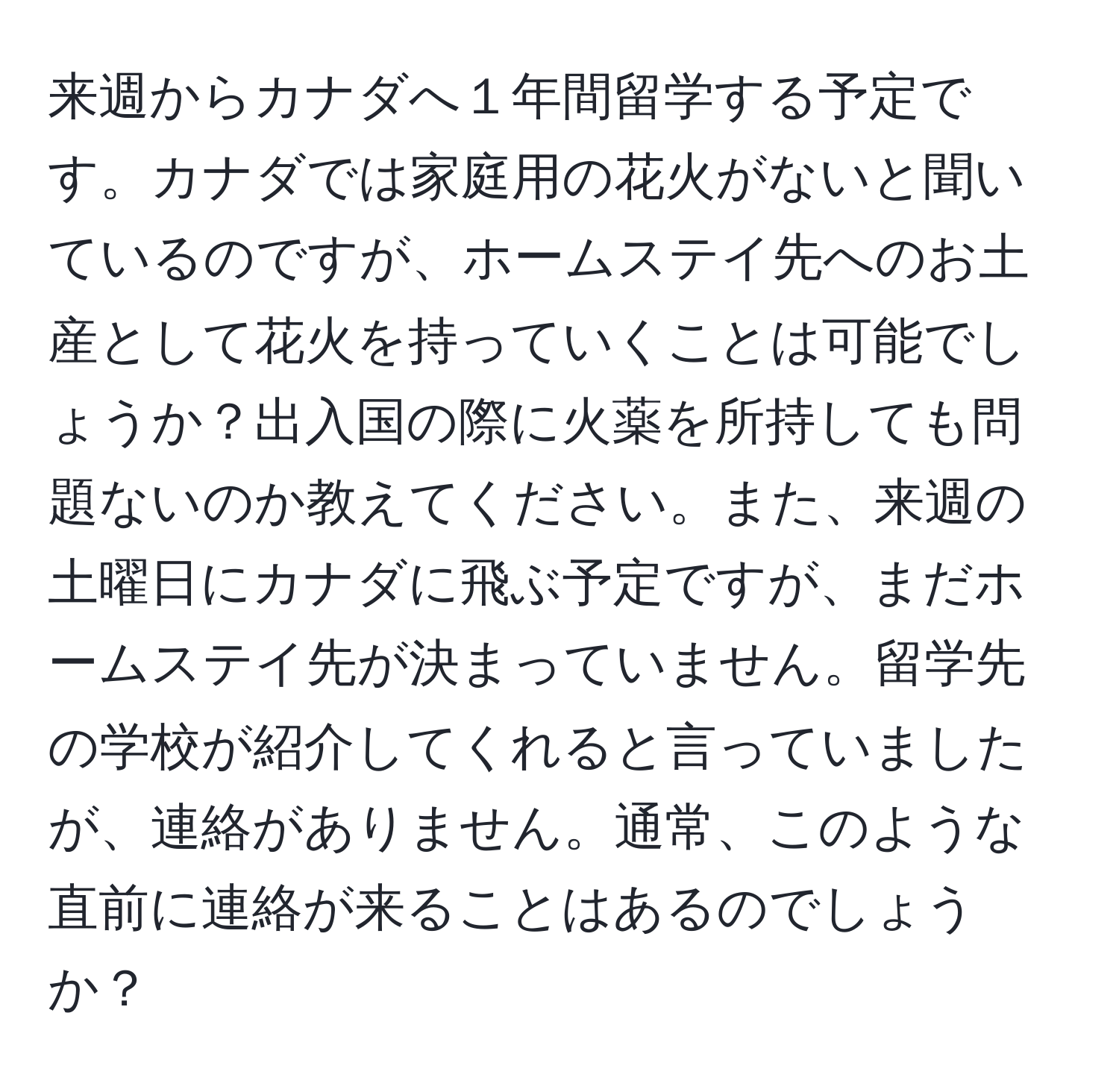 来週からカナダへ１年間留学する予定です。カナダでは家庭用の花火がないと聞いているのですが、ホームステイ先へのお土産として花火を持っていくことは可能でしょうか？出入国の際に火薬を所持しても問題ないのか教えてください。また、来週の土曜日にカナダに飛ぶ予定ですが、まだホームステイ先が決まっていません。留学先の学校が紹介してくれると言っていましたが、連絡がありません。通常、このような直前に連絡が来ることはあるのでしょうか？