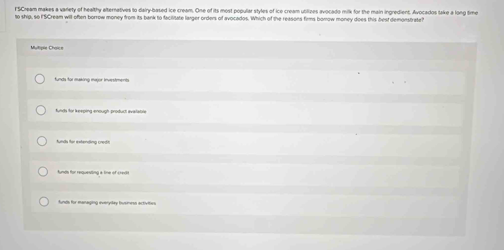 l'SCream makes a variety of healthy alternatives to dairy-based ice cream. One of its most popular styles of ice cream utilizes avocado milk for the main ingredient. Avocados take a long time
to ship, so I'SCream will often borrow money from its bank to facilitate larger orders of avocados. Which of the reasons firms borrow money does this best demonstrate?
Multiple Choice
funds for making major investments
funds for keeping enough product available
funds for extending credit
funds for requesting a line of credi
funds for managing everyday business activities