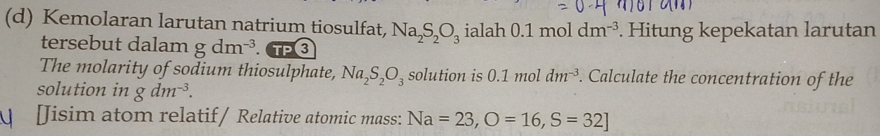 Kemolaran larutan natrium tiosulfat, Na_2S_2O_3 ialah 0.1moldm^(-3). Hitung kepekatan larutan 
tersebut dalam gdm^(-3). 
The molarity of sodium thiosulphate, Na_2S_2O_3 solution is 0.1n 10l dm^(-3). Calculate the concentration of the 
solution in gdm^(-3). 
[Jisim atom relatif/ Relative atomic mass: Na=23, O=16, S=32]