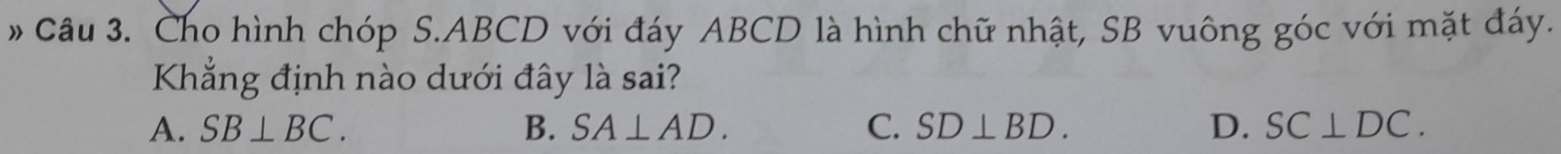 # Câu 3. Cho hình chóp S. ABCD với đáy ABCD là hình chữ nhật, SB vuông góc với mặt đáy.
Kẳng định nào dưới đây là sai?
A. SB⊥ BC. B. SA⊥ AD. C. SD⊥ BD. D. SC⊥ DC.