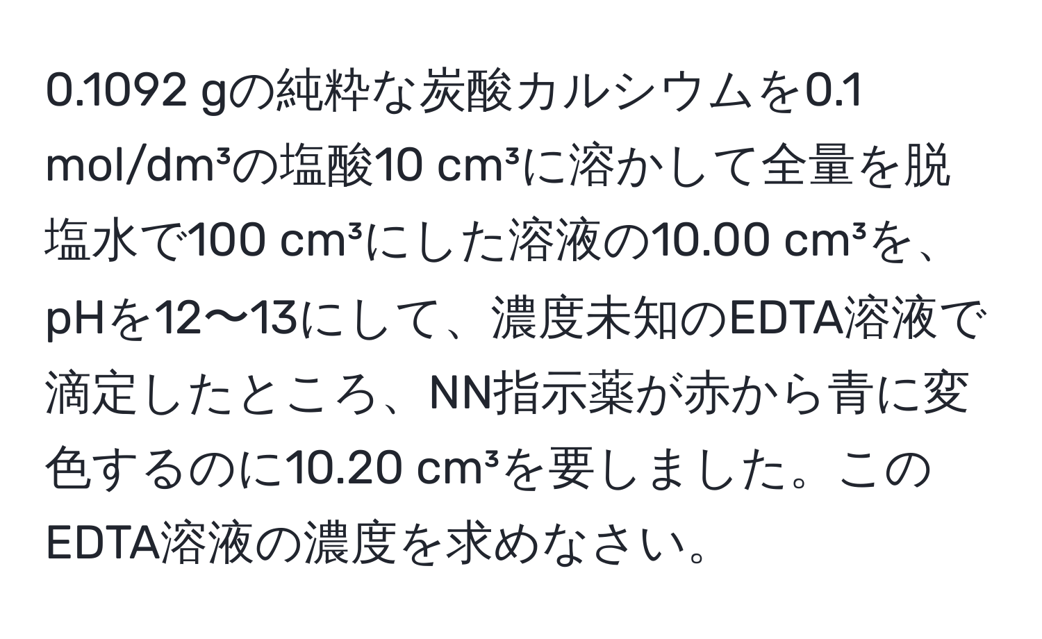 0.1092 gの純粋な炭酸カルシウムを0.1 mol/dm³の塩酸10 cm³に溶かして全量を脱塩水で100 cm³にした溶液の10.00 cm³を、pHを12〜13にして、濃度未知のEDTA溶液で滴定したところ、NN指示薬が赤から青に変色するのに10.20 cm³を要しました。このEDTA溶液の濃度を求めなさい。