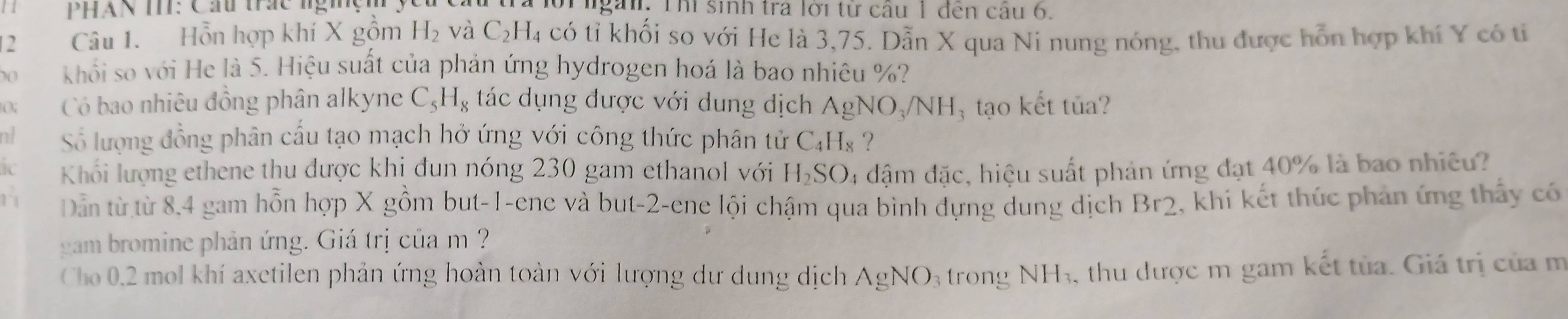 a PHAN TI: Cầu trác nghệm lời ngài. Thì sinh tra lời từ câu 1 đến câu 6. 
12 Câu 1. Hỗn hợp khí X gồm H_2 và C_2H_4 có tỉ khối so với He là 3, 75. Dẫn X qua Ni nung nóng, thu được hỗn hợp khí Y có tí
0 khối so với He là 5. Hiệu suất của phản ứng hydrogen hoá là bao nhiêu %? 
Có bao nhiêu đồng phân alkyne C_5H_8 tác dụng được với dung dịch AgNO_3/NH tạo kết tủa? 
nt Số lượng đồng phân cấu tạo mạch hở ứng với công thức phân tử C_4H_8 ？ 
Khối lượng ethene thu được khị đun nóng 230 gam ethanol với H_2SO. l4 đậm đặc, hiệu suất phản ứng đạt 40% là bao nhiều? 
11 Dân từ từ 8,4 gam hỗn hợp X gồm but -1 -ene và but -2 -ene lội chậm qua bình dựng dung dịch Br2 , khi kết thúc phản ứng thấy có 
gam bromine phản ứng. Giá trị của m ? 
Cho 0.2 mol khí axetilen phản ứng hoàn toàn với lượng dư dung dịch AgNO 3 trong NH_3 , thu được m gam kết tủa. Giá trị của m