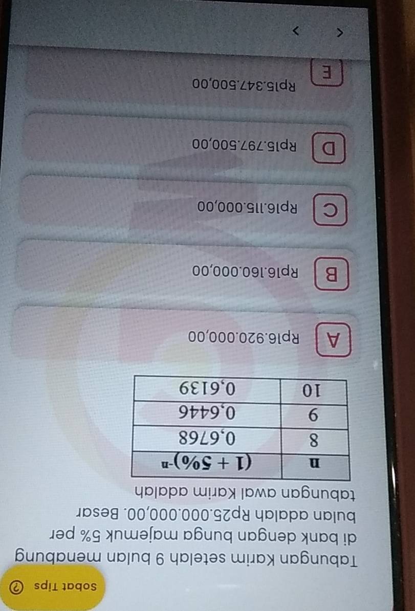 Sobat Tips
Tabungan Karim setelah 9 bulan menabung
di bank dengan bunga majemuk 5% per
bulan adalah Rp25.000.000,00. Besar
tabungan awal Karim adalah
A Rp16.920.000,00
BRp16.160.000,00
C Rp16.115.000,00
D Rp15.797.500,00
Rp15.347.500,00
E
< 、