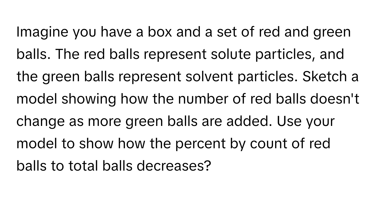 Imagine you have a box and a set of red and green balls. The red balls represent solute particles, and the green balls represent solvent particles. Sketch a model showing how the number of red balls doesn't change as more green balls are added. Use your model to show how the percent by count of red balls to total balls decreases?