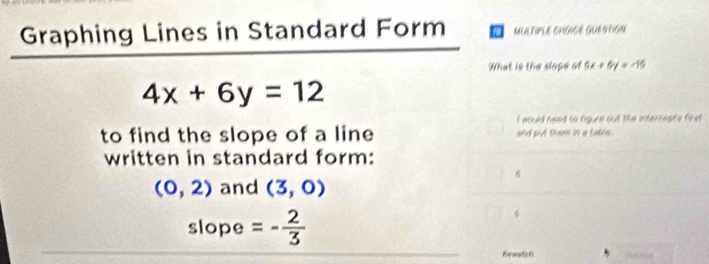 Graphing Lines in Standard Form MULTIPLE GHGIGE GUESTION 
What is the slope of 5x+6y=-15
4x+6y=12
I would need to figure out the intersepts first 
to find the slope of a line and put them in a table. 
written in standard form:
6
(0,2) and (3,0)
slope =- 2/3 
Rewatch