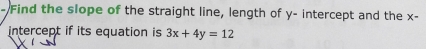 Find the slope of the straight line, length of y - intercept and the x - 
intercept if its equation is 3x+4y=12