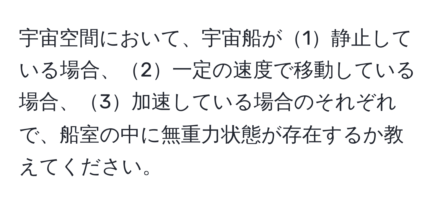 宇宙空間において、宇宙船が1静止している場合、2一定の速度で移動している場合、3加速している場合のそれぞれで、船室の中に無重力状態が存在するか教えてください。