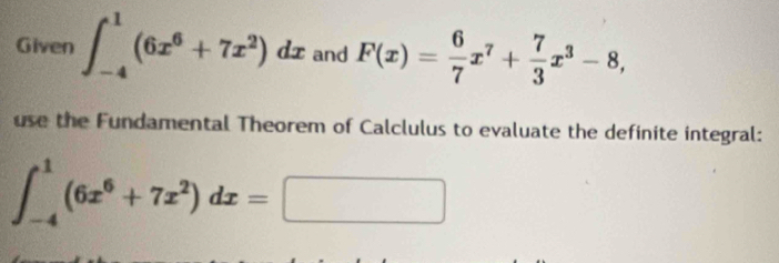 Given ∈t _(-4)^1(6x^6+7x^2)dx and F(x)= 6/7 x^7+ 7/3 x^3-8, 
use the Fundamental Theorem of Calclulus to evaluate the definite integral:
∈t _(-4)^1(6x^6+7x^2)dx=□