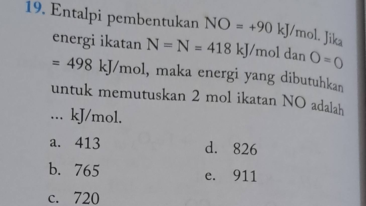 Entalpi pembentukan NO=+901 kJ/m O · ika
energi ikatan N=N=418 kJ/mol dan O=0
=498 kJ/mol, maka energi yang dibutuhkan
untuk memutuskan 2 mol ikatan NO adalah
... kJ/mol.
a. 413 d. 826
b. 765 e. 911
c. 720