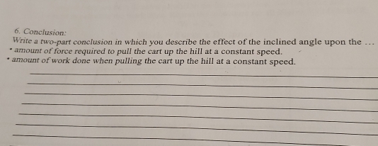 Conclusion: 
Write a two-part conclusion in which you describe the effect of the inclined angle upon the … 
amount of force required to pull the cart up the hill at a constant speed. 
amount of work done when pulling the cart up the hill at a constant speed. 
_ 
_ 
_ 
_ 
_ 
_ 
_