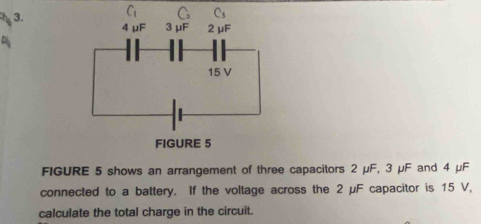 FIGURE 5 shows an arrangement of three capacitors 2 μF, 3 μF and 4 μF
connected to a battery. If the voltage across the 2 μF capacitor is 15 V,
calculate the total charge in the circuit.