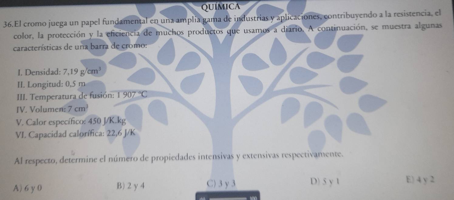 QUÍMICA
36.El cromo juega un papel fundamental en una amplia gama de industrias y aplicaciones, contribuyendo a la resistencia, el
color, la protección y la eficiencia de muchos productos que usamos a diario. A continuación, se muestra algunas
características de una barra de cromo:
I. Densidad: 7,19g/cm^3
II. Longitud: 0,5 m
III. Temperatura de fusión: 1907°C
IV. Volumen: 7cm^3
V. Calor específico: 450 J/K.kg
VI. Capacidad calorífica: 22,6 J/K
Al respecto, determine el número de propiedades intensivas y extensivas respectivamente.
A) 6y 0 B) 2y 4
C) 3 γ 3 D) 5 y 1
E) 4 y 2