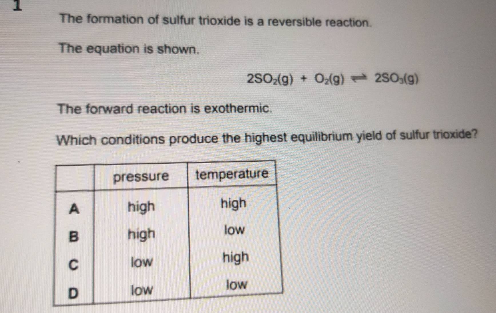 The formation of sulfur trioxide is a reversible reaction. 
The equation is shown.
2SO_2(g)+O_2(g)leftharpoons 2SO_3(g)
The forward reaction is exothermic. 
Which conditions produce the highest equilibrium yield of sulfur trioxide?