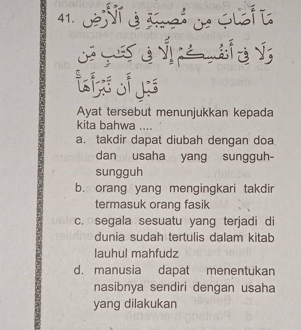 √ b y
i s 
Ayat tersebut menunjukkan kepada
kita bahwa ....
a. takdir dapat diubah dengan doa
dan usaha yang sungguh-
sungguh
b. orang yang mengingkari takdir
termasuk orang fasik
c. segala sesuatu yang terjadi di
dunia sudah tertulis dalam kitab
lauhul mahfudz
d. manusia dapat menentukan
nasibnya sendiri dengan usaha
yang dilakukan