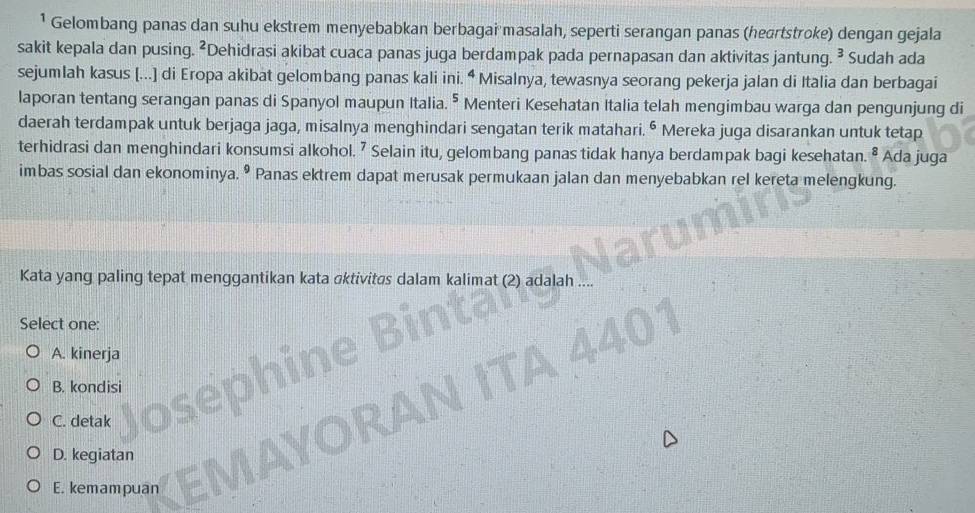 ¹ Gelombang panas dan suhu ekstrem menyebabkan berbagai masalah, seperti serangan panas (heartstroke) dengan gejala
sakit kepala dan pusing. ²Dehidrasi akibat cuaca panas juga berdampak pada pernapasan dan aktivitas jantung. ² Sudah ada
sejumlah kasus [...] di Eropa akibat gelombang panas kali ini. ^4 Misalnya, tewasnya seorang pekerja jalan di Italia dan berbagai
laporan tentang serangan panas di Spanyol maupun Italia. ^5 Menteri Kesehatan Italia telah mengimbau warga dan pengunjung di
daerah terdampak untuk berjaga jaga, misalnya menghindari sengatan terik matahari. • Mereka juga disarankan untuk tetap
terhidrasi dan menghindari konsumsi alkohol. 7 Selain itu, gelombang panas tidak hanya berdampak bagi kesehatan. ² Ada juga
imbas sosial dan ekonominya. • Panas ektrem dapat merusak permukaan jalan dan menyebabkan rel kereta melengkung.
Kata yang paling tepat menggantikan kata ɑktivitøs dalam kalimat (2) adalah
Select one:
A. kinerja
B. kondisi
C. detak
D. kegiatan
E. kemampuan