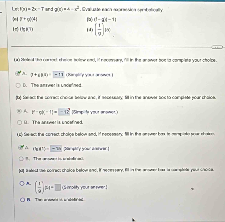 Let f(x)=2x-7 and g(x)=4-x^2. Evaluate each expression symbolically.
(a) (f+g)(4) (b) (f-g)(-1)
(c) (fg)(1) (d) ( f/g )(5)
(a) Select the correct choice below and, if necessary, fill in the answer box to complete your choice.
A. (f+g)(4)=-11 (Simplify your answer.)
B. The answer is undefined.
(b) Select the correct choice below and, if necessary, fill in the answer box to complete your choice.
A. (f-g)(-1)=-12 (Simplify your answer.)
B. The answer is undefined.
(c) Select the correct choice below and, if necessary, fill in the answer box to complete your choice.
A. (fg)(1)=-15 (Simplify your answer.)
B. The answer is undefined.
(d) Select the correct choice below and, if necessary, fill in the answer box to complete your choice.
A. ( f/g )(5)=□ (Simplify your answer.)
B. The answer is undefined.