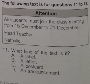 The following text is for questions 11 to 13.
Attention
All students must join the class meeting
from 15 December to 21 December.
Head Teacher
Nathalie
11. What kind of the text is it?
A. A label. B. A letter.
C. A postcard.
D. An announcement.
h r