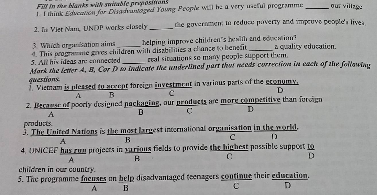 Fill in the blanks with suitable prepositions
1. I think Education for Disadvantaged Young People will be a very useful programme _our village
2. In Viet Nam, UNDP works closely_ the government to reduce poverty and improve people's lives.
3. Which organisation aims helping improve children’s health and education?
4. This programme gives children with disabilities a chance to benefit _a quality education.
5. All his ideas are connected real situations so many people support them.
Mark the letter A, B, Cor D to indicate the underlined part that needs correction in each of the following
questions.
I. Vietnam is pleased to accept foreign investment in various parts of the economy.
D
A B
C
2. Because of poorly designed packaging, our products are more competitive than foreign
A
B
C
D
products.
3. The United Nations is the most largest international organisation in the world.
D
A
B
C
4. UNICEF has run projects in various fields to provide the highest possible support  to/D 
A
B
C
children in our country.
5. The programme focuses on help disadvantaged teenagers continue their education.
A B
C
D